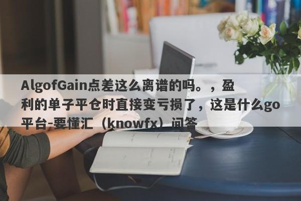 AlgofGain点差这么离谱的吗。，盈利的单子平仓时直接变亏损了，这是什么go平台-要懂汇（knowfx）问答