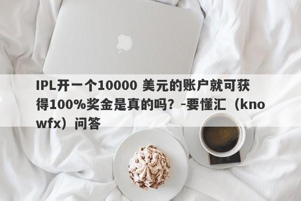 IPL开一个10000 美元的账户就可获得100%奖金是真的吗？-要懂汇（knowfx）问答