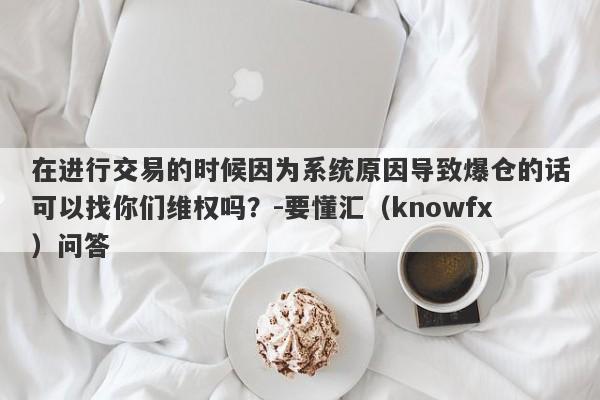 在进行交易的时候因为系统原因导致爆仓的话可以找你们维权吗？-要懂汇（knowfx）问答