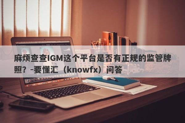 麻烦查查IGM这个平台是否有正规的监管牌照？-要懂汇（knowfx）问答