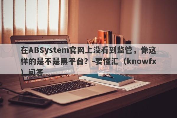 在ABSystem官网上没看到监管，像这样的是不是黑平台？-要懂汇（knowfx）问答