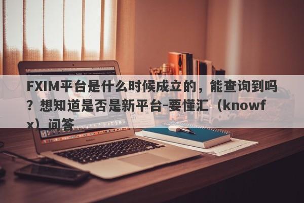 FXIM平台是什么时候成立的，能查询到吗？想知道是否是新平台-要懂汇（knowfx）问答