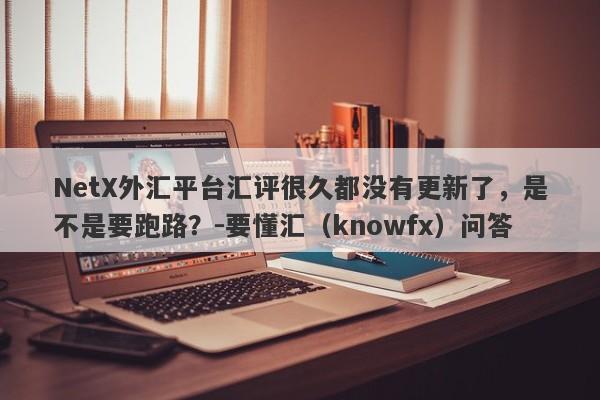 NetX外汇平台汇评很久都没有更新了，是不是要跑路？-要懂汇（knowfx）问答