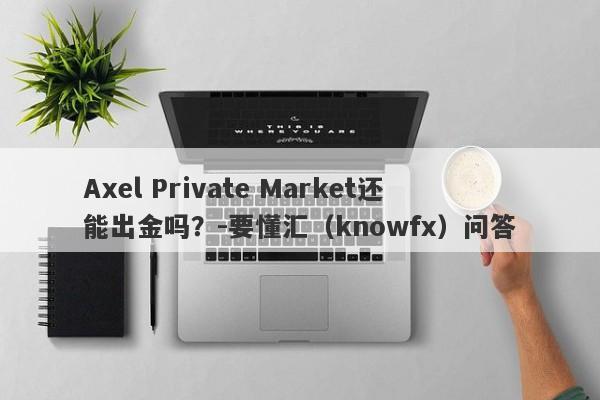 Axel Private Market还能出金吗？-要懂汇（knowfx）问答