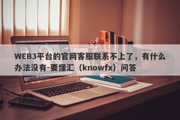 WEB3平台的官网客服联系不上了，有什么办法没有-要懂汇（knowfx）问答