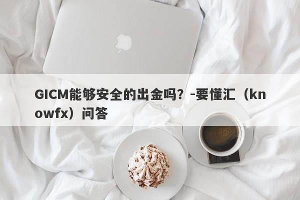 GICM能够安全的出金吗？-要懂汇（knowfx）问答