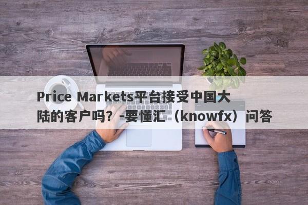 Price Markets平台接受中国大陆的客户吗？-要懂汇（knowfx）问答