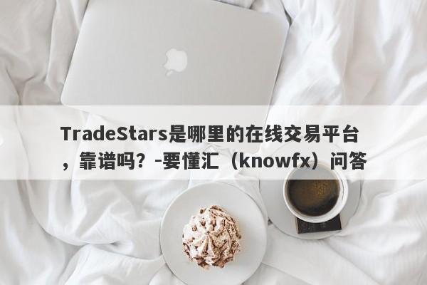 TradeStars是哪里的在线交易平台，靠谱吗？-要懂汇（knowfx）问答