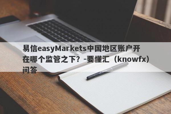 易信easyMarkets中国地区账户开在哪个监管之下？-要懂汇（knowfx）问答