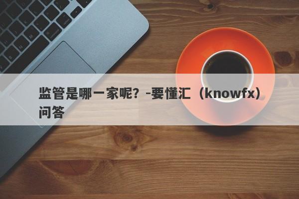 监管是哪一家呢？-要懂汇（knowfx）问答