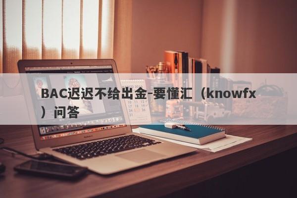 BAC迟迟不给出金-要懂汇（knowfx）问答