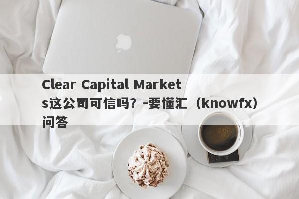 Clear Capital Markets这公司可信吗？-要懂汇（knowfx）问答