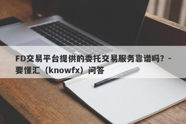 FD交易平台提供的委托交易服务靠谱吗？-要懂汇（knowfx）问答