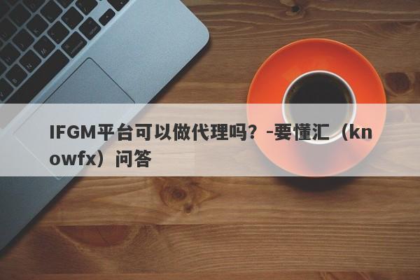 IFGM平台可以做代理吗？-要懂汇（knowfx）问答