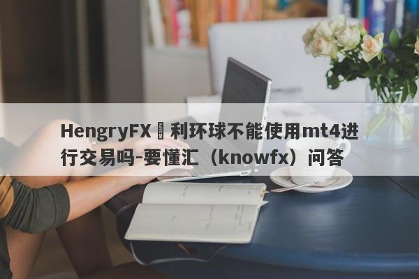 HengryFX恆利环球不能使用mt4进行交易吗-要懂汇（knowfx）问答