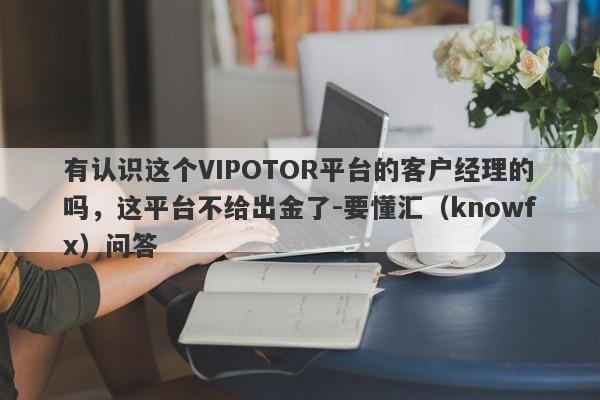 有认识这个VIPOTOR平台的客户经理的吗，这平台不给出金了-要懂汇（knowfx）问答