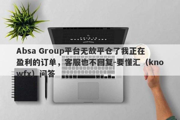 Absa Group平台无故平仓了我正在盈利的订单，客服也不回复-要懂汇（knowfx）问答