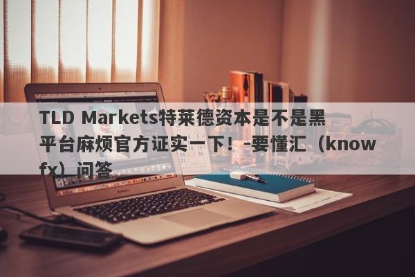 TLD Markets特莱德资本是不是黑平台麻烦官方证实一下！-要懂汇（knowfx）问答