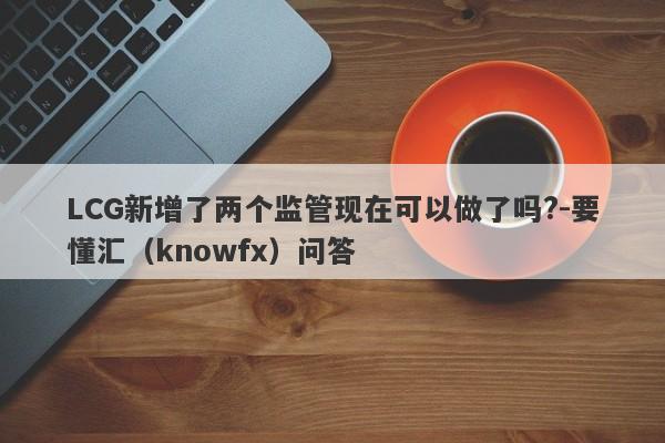 LCG新增了两个监管现在可以做了吗?-要懂汇（knowfx）问答