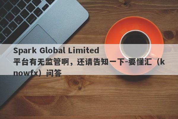 Spark Global Limited平台有无监管啊，还请告知一下-要懂汇（knowfx）问答