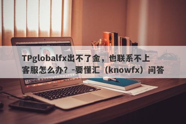 TPglobalfx出不了金，也联系不上客服怎么办？-要懂汇（knowfx）问答