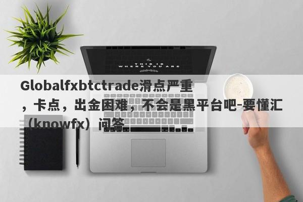 Globalfxbtctrade滑点严重，卡点，出金困难，不会是黑平台吧-要懂汇（knowfx）问答