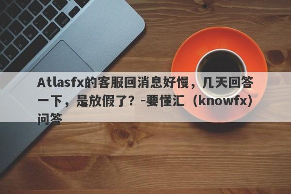 Atlasfx的客服回消息好慢，几天回答一下，是放假了？-要懂汇（knowfx）问答