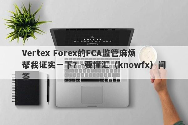 Vertex Forex的FCA监管麻烦帮我证实一下？-要懂汇（knowfx）问答