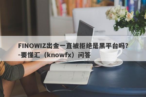 FINOWIZ出金一直被拒绝是黑平台吗？-要懂汇（knowfx）问答