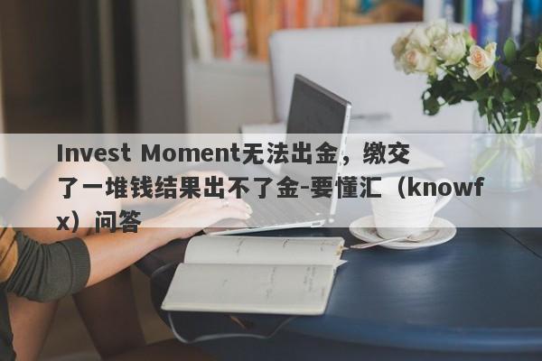 Invest Moment无法出金，缴交了一堆钱结果出不了金-要懂汇（knowfx）问答