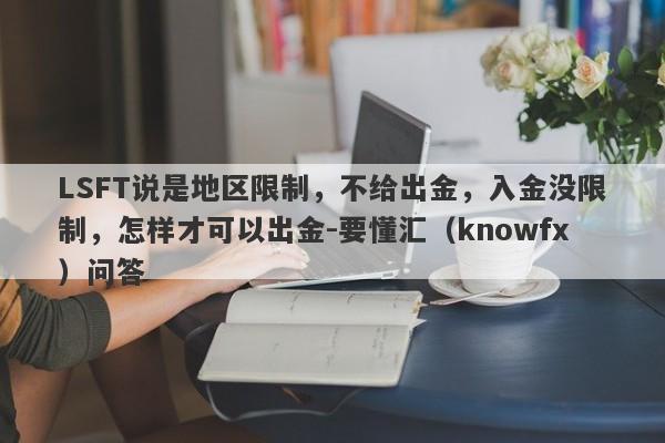 LSFT说是地区限制，不给出金，入金没限制，怎样才可以出金-要懂汇（knowfx）问答