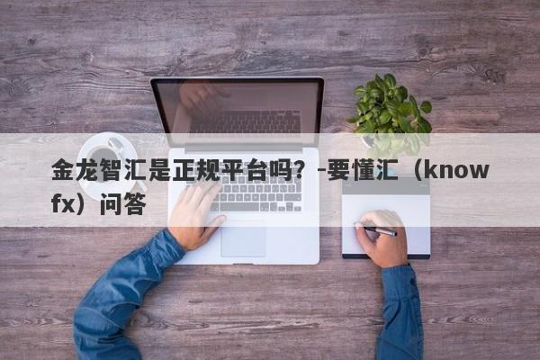 金龙智汇是正规平台吗？-要懂汇（knowfx）问答