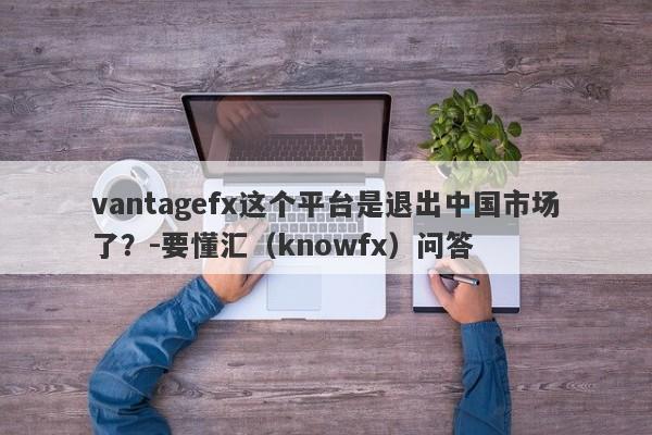 vantagefx这个平台是退出中国市场了？-要懂汇（knowfx）问答