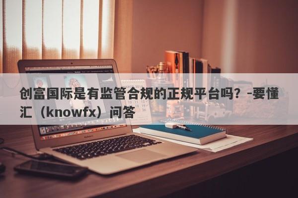 创富国际是有监管合规的正规平台吗？-要懂汇（knowfx）问答