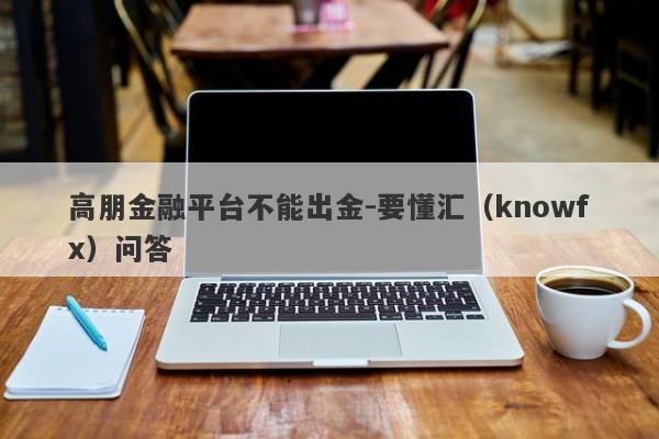 高朋金融平台不能出金-要懂汇（knowfx）问答