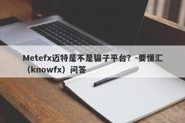 Metefx迈特是不是骗子平台？-要懂汇（knowfx）问答