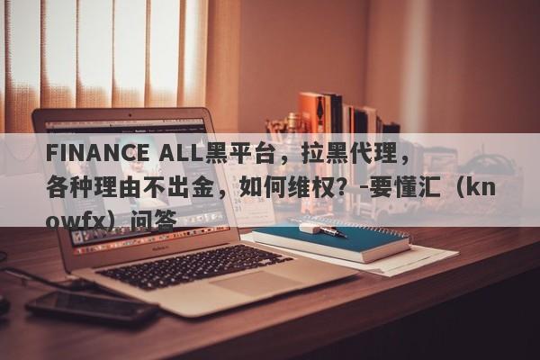 FINANCE ALL黑平台，拉黑代理，各种理由不出金，如何维权？-要懂汇（knowfx）问答