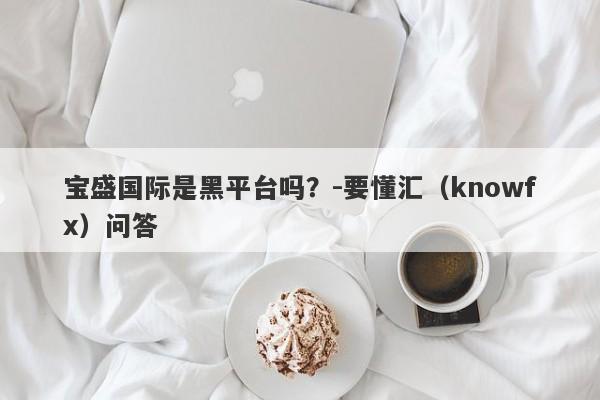 宝盛国际是黑平台吗？-要懂汇（knowfx）问答