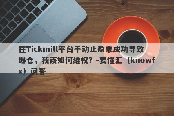 在Tickmill平台手动止盈未成功导致爆仓，我该如何维权？-要懂汇（knowfx）问答