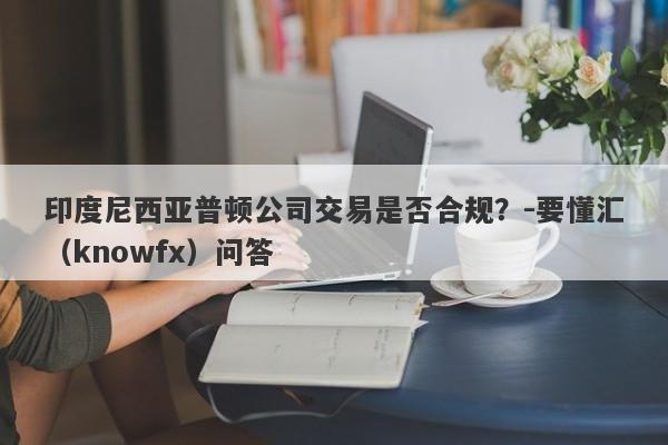 印度尼西亚普顿公司交易是否合规？-要懂汇（knowfx）问答