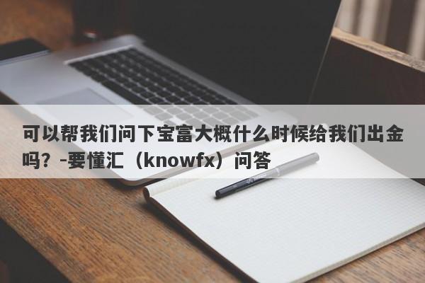 可以帮我们问下宝富大概什么时候给我们出金吗？-要懂汇（knowfx）问答