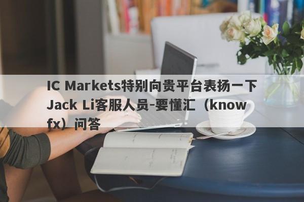 IC Markets特别向贵平台表扬一下Jack Li客服人员-要懂汇（knowfx）问答