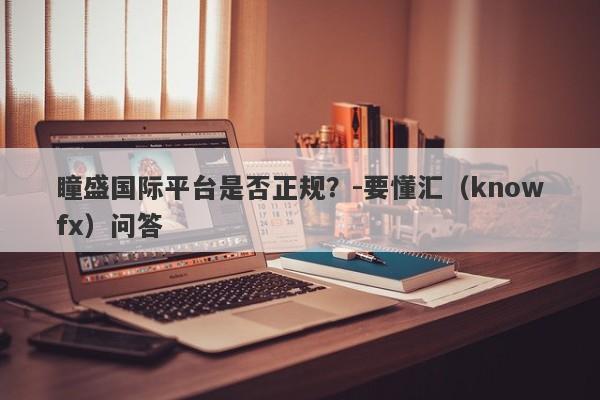 瞳盛国际平台是否正规？-要懂汇（knowfx）问答