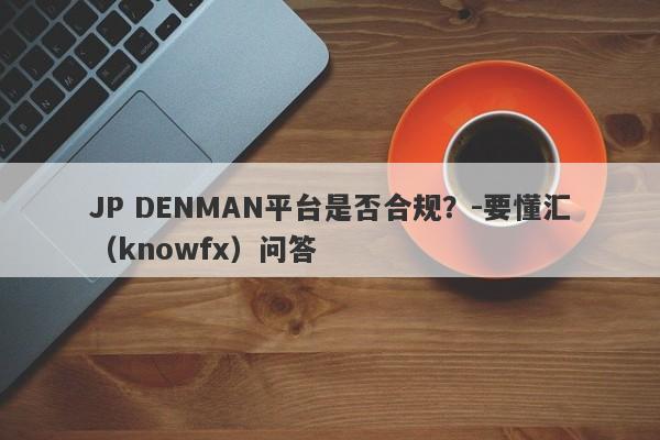 JP DENMAN平台是否合规？-要懂汇（knowfx）问答