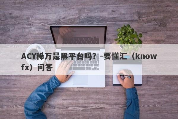 ACY稀万是黑平台吗？-要懂汇（knowfx）问答