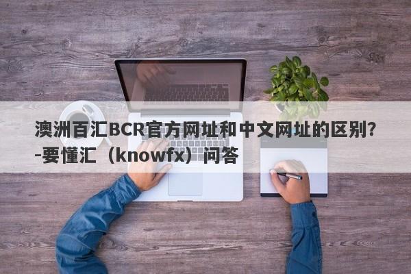 澳洲百汇BCR官方网址和中文网址的区别？-要懂汇（knowfx）问答