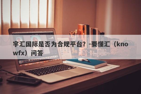 宇汇国际是否为合规平台？-要懂汇（knowfx）问答