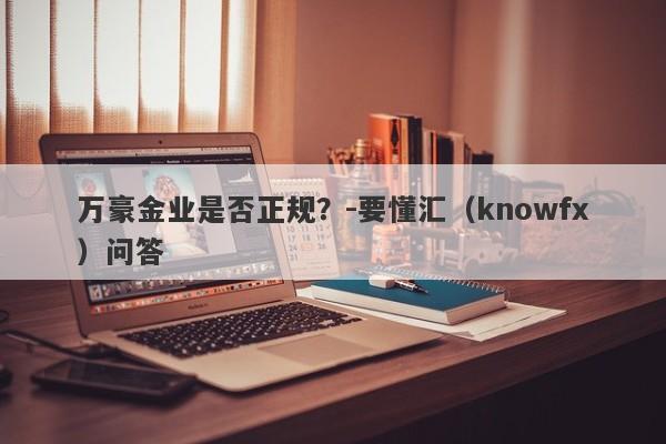 万豪金业是否正规？-要懂汇（knowfx）问答