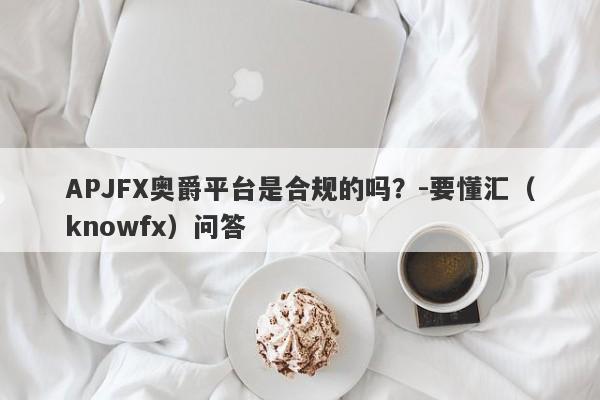 APJFX奥爵平台是合规的吗？-要懂汇（knowfx）问答