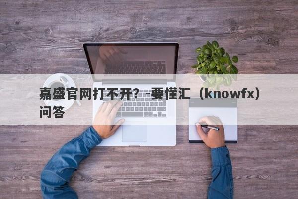 嘉盛官网打不开？-要懂汇（knowfx）问答